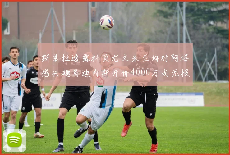 斯基拉透露科莫尤文米兰均对阿塔感兴趣乌迪内斯开价4000万尚无报价