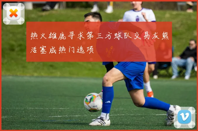 热火雄鹿寻求第三方球队交易灰熊活塞成热门选项