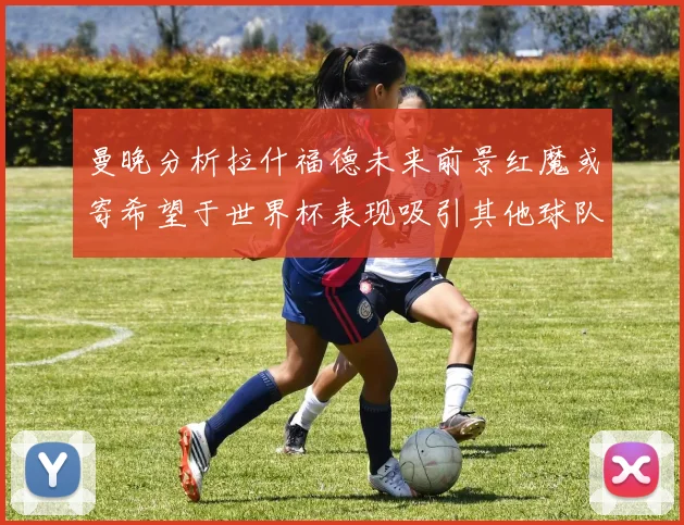 曼晚分析拉什福德未来前景红魔或寄希望于世界杯表现吸引其他球队