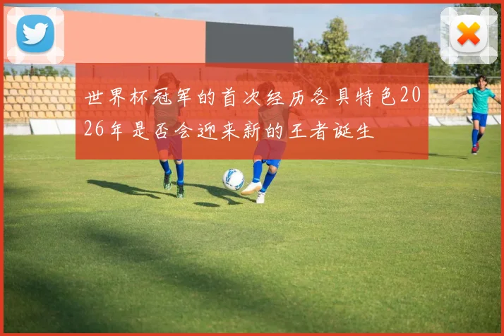 世界杯冠军的首次经历各具特色2026年是否会迎来新的王者诞生