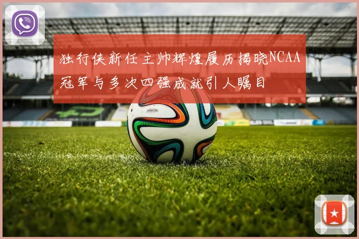 独行侠新任主帅辉煌履历揭晓NCAA冠军与多次四强成就引人瞩目