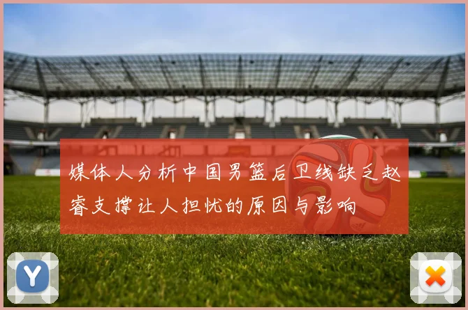 媒体人分析中国男篮后卫线缺乏赵睿支撑让人担忧的原因与影响