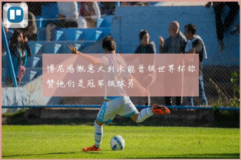 博尼感慨意大利未能晋级世界杯称赞他们是冠军级球员