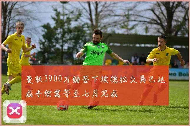 曼联3900万镑签下埃德松交易已达成手续需等至七月完成