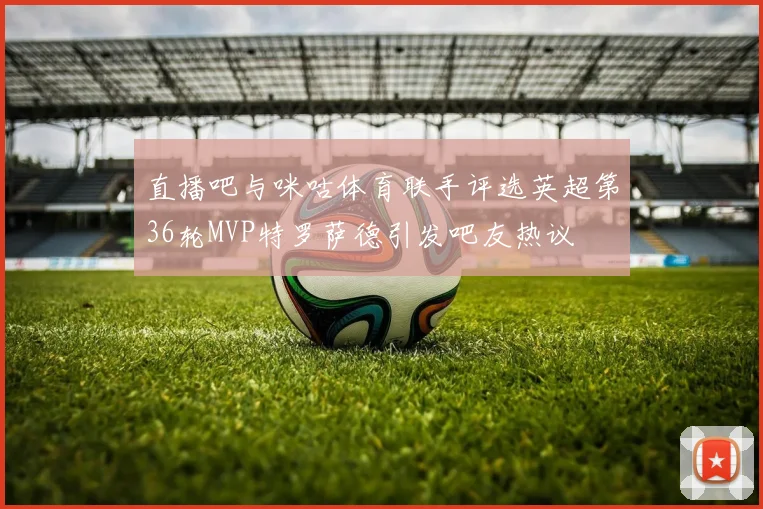 直播吧与咪咕体育联手评选英超第36轮MVP特罗萨德引发吧友热议