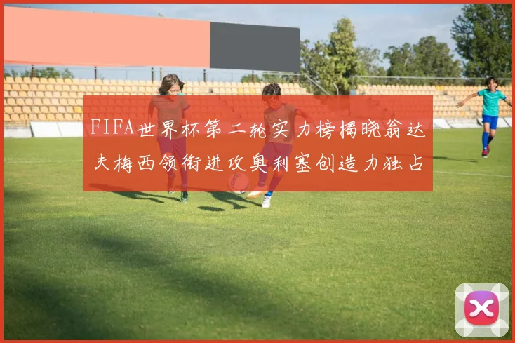 FIFA世界杯第二轮实力榜揭晓翁达夫梅西领衔进攻奥利塞创造力独占鳌头