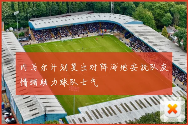 内马尔计划复出对阵海地安抚队友情绪助力球队士气