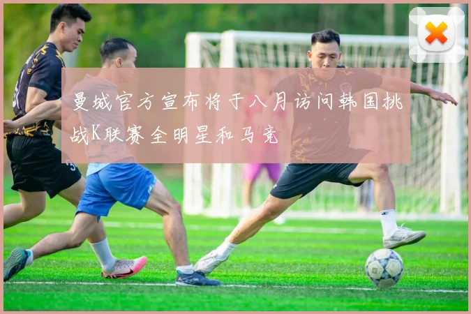 曼城官方宣布将于八月访问韩国挑战K联赛全明星和马竞