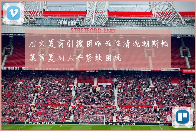 尤文夏窗引援困难面临清洗潮斯帕莱蒂夏训人手紧缺困扰