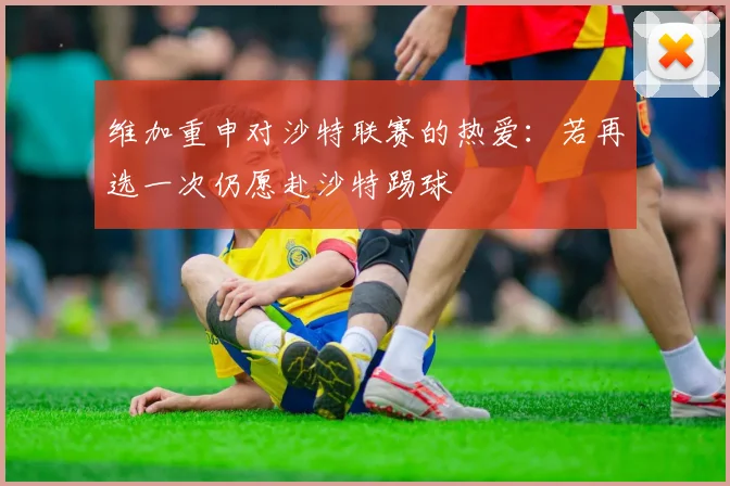 维加重申对沙特联赛的热爱：若再选一次仍愿赴沙特踢球