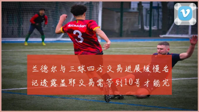 兰德尔与三球四方交易进展缓慢名记透露盖耶交易需等到10号才能完成