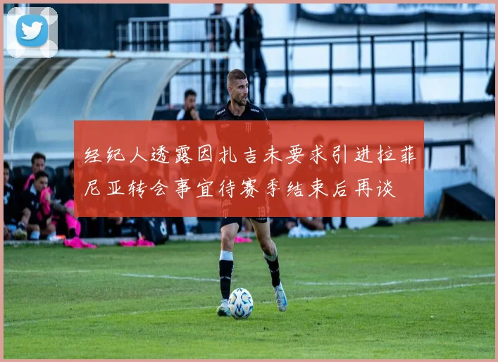 经纪人透露因扎吉未要求引进拉菲尼亚转会事宜待赛季结束后再谈