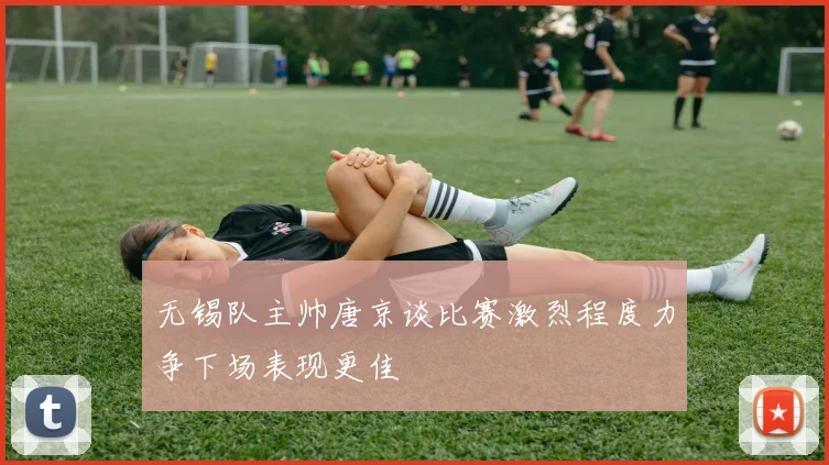 无锡队主帅唐京谈比赛激烈程度力争下场表现更佳