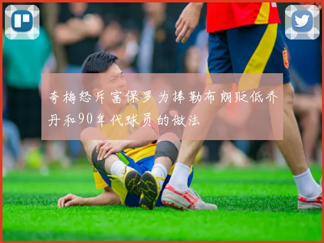 夸梅怒斥富保罗为捧勒布朗贬低乔丹和90年代球员的做法