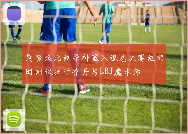 阿努诺比绝杀补篮入选总决赛经典时刻仅次于乔丹与LBJ魔术师
